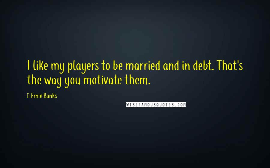 Ernie Banks Quotes: I like my players to be married and in debt. That's the way you motivate them.