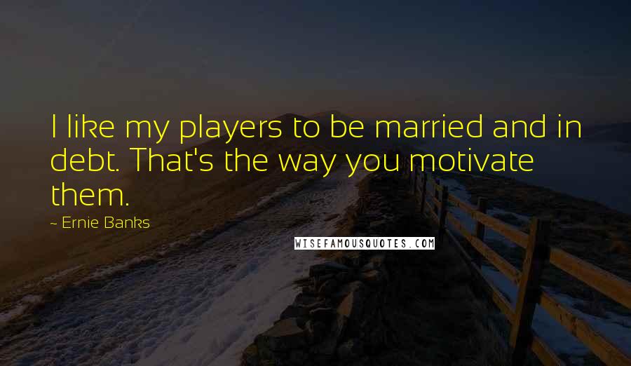 Ernie Banks Quotes: I like my players to be married and in debt. That's the way you motivate them.