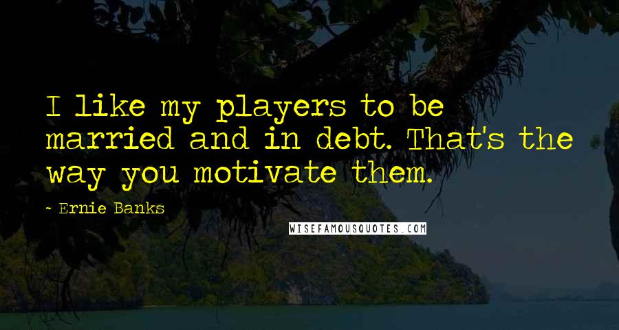 Ernie Banks Quotes: I like my players to be married and in debt. That's the way you motivate them.