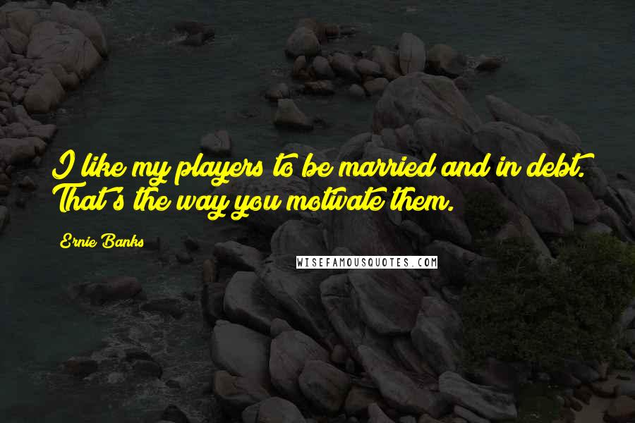 Ernie Banks Quotes: I like my players to be married and in debt. That's the way you motivate them.