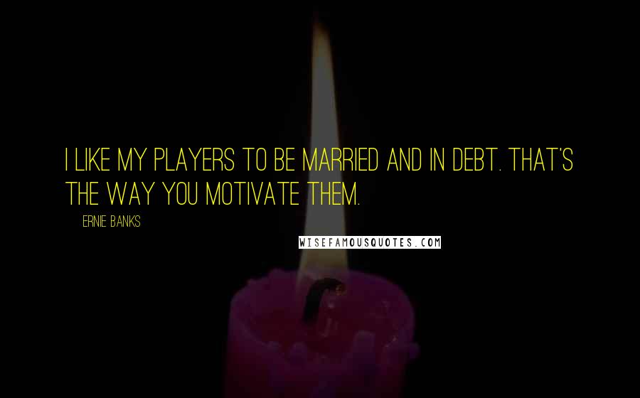 Ernie Banks Quotes: I like my players to be married and in debt. That's the way you motivate them.