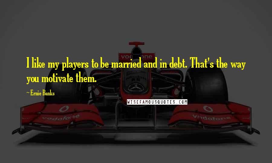 Ernie Banks Quotes: I like my players to be married and in debt. That's the way you motivate them.