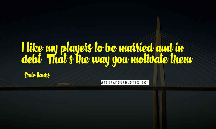 Ernie Banks Quotes: I like my players to be married and in debt. That's the way you motivate them.