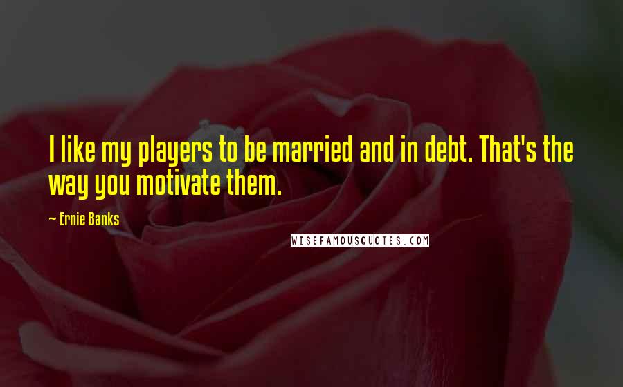 Ernie Banks Quotes: I like my players to be married and in debt. That's the way you motivate them.