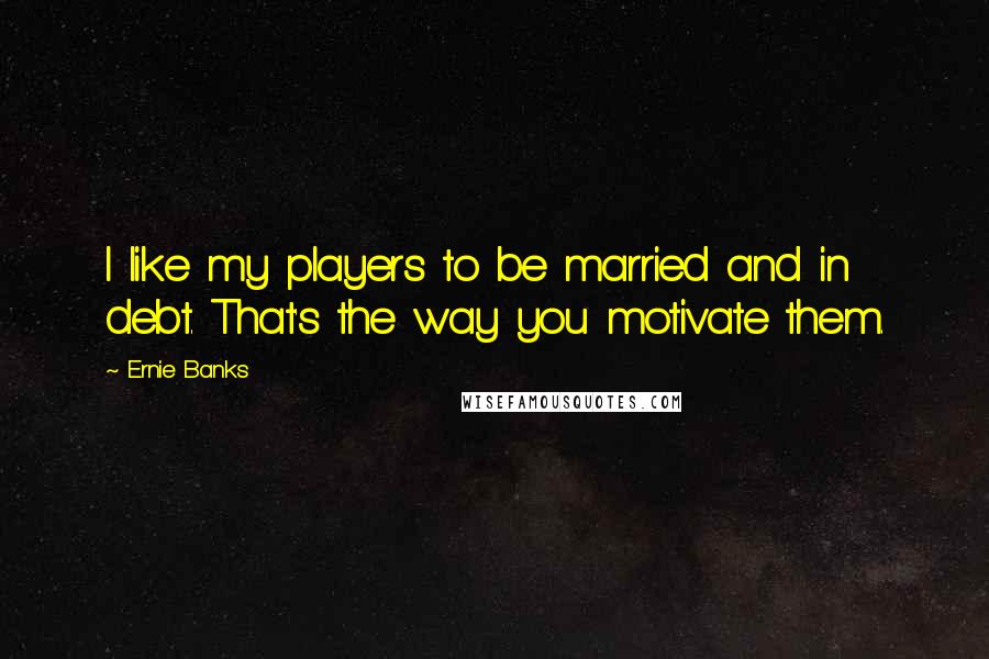 Ernie Banks Quotes: I like my players to be married and in debt. That's the way you motivate them.