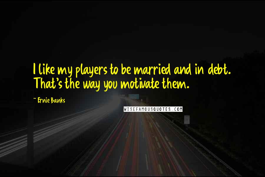 Ernie Banks Quotes: I like my players to be married and in debt. That's the way you motivate them.