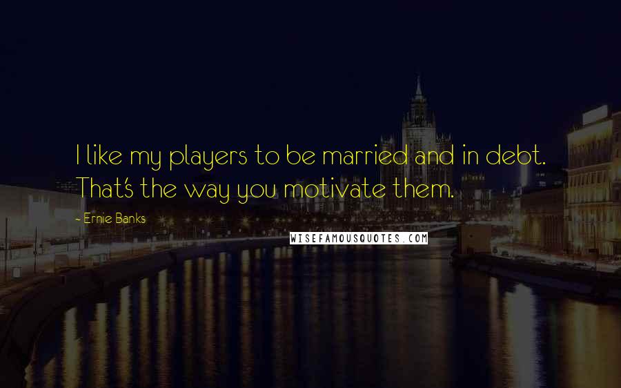 Ernie Banks Quotes: I like my players to be married and in debt. That's the way you motivate them.