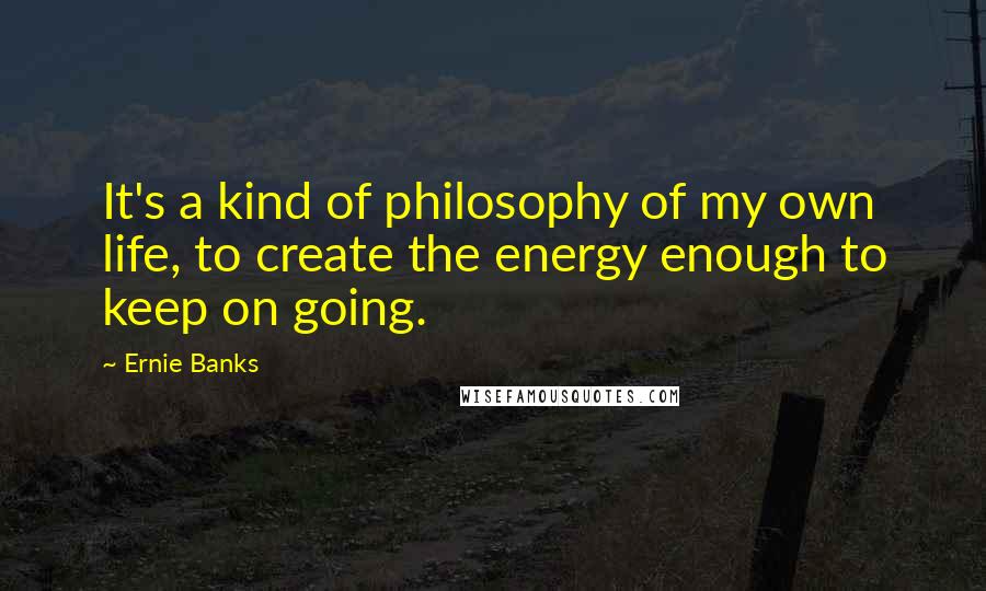 Ernie Banks Quotes: It's a kind of philosophy of my own life, to create the energy enough to keep on going.