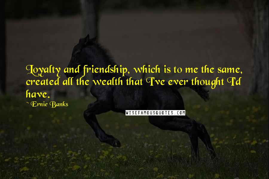 Ernie Banks Quotes: Loyalty and friendship, which is to me the same, created all the wealth that I've ever thought I'd have.