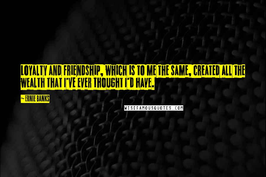 Ernie Banks Quotes: Loyalty and friendship, which is to me the same, created all the wealth that I've ever thought I'd have.