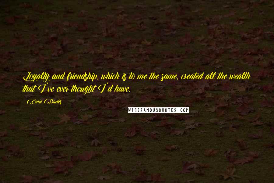 Ernie Banks Quotes: Loyalty and friendship, which is to me the same, created all the wealth that I've ever thought I'd have.