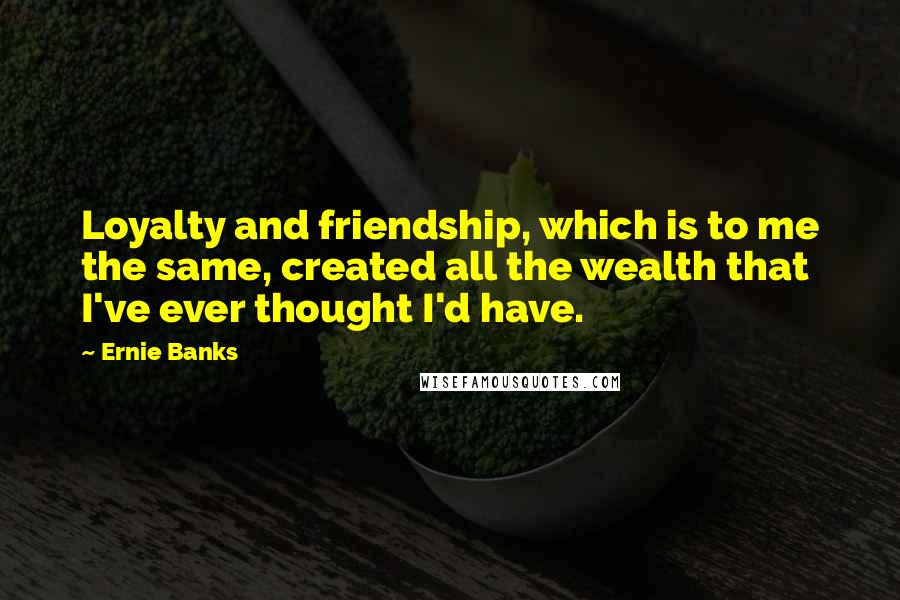 Ernie Banks Quotes: Loyalty and friendship, which is to me the same, created all the wealth that I've ever thought I'd have.