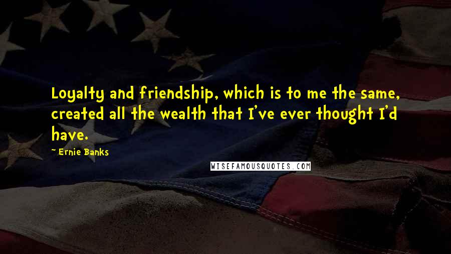 Ernie Banks Quotes: Loyalty and friendship, which is to me the same, created all the wealth that I've ever thought I'd have.