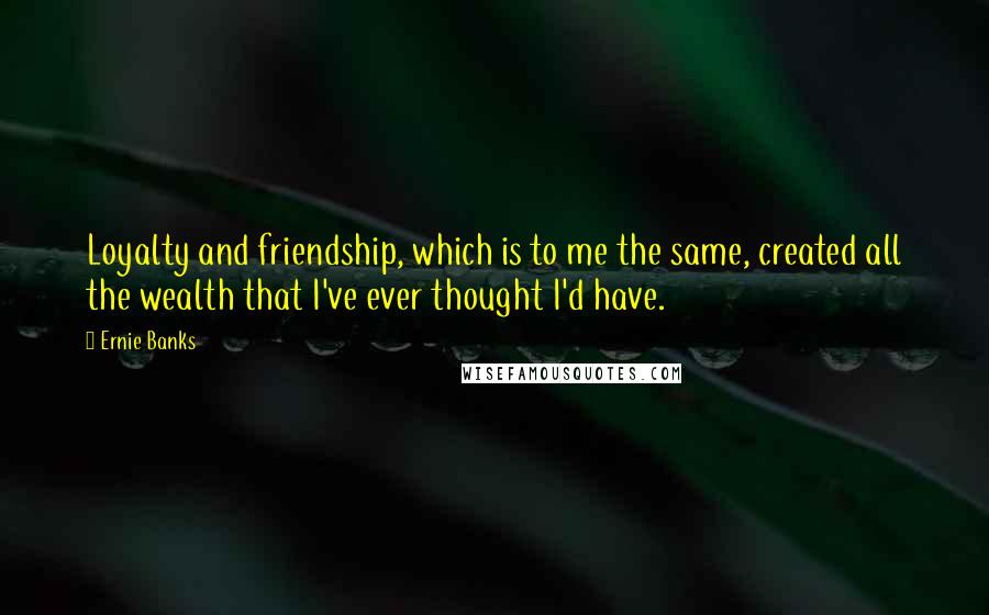 Ernie Banks Quotes: Loyalty and friendship, which is to me the same, created all the wealth that I've ever thought I'd have.