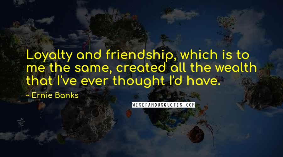 Ernie Banks Quotes: Loyalty and friendship, which is to me the same, created all the wealth that I've ever thought I'd have.