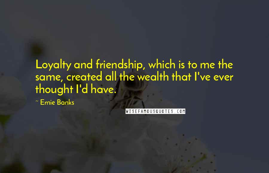 Ernie Banks Quotes: Loyalty and friendship, which is to me the same, created all the wealth that I've ever thought I'd have.