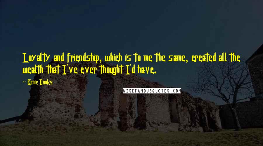 Ernie Banks Quotes: Loyalty and friendship, which is to me the same, created all the wealth that I've ever thought I'd have.