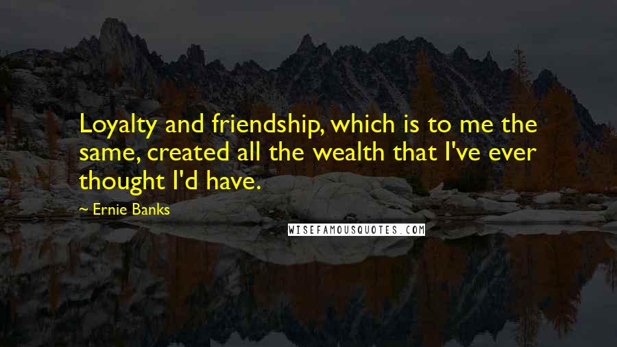 Ernie Banks Quotes: Loyalty and friendship, which is to me the same, created all the wealth that I've ever thought I'd have.