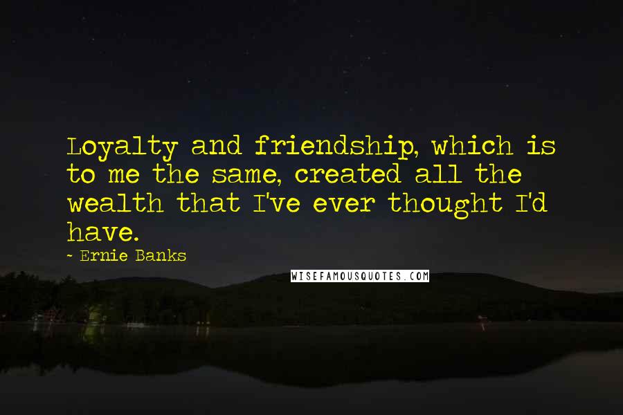 Ernie Banks Quotes: Loyalty and friendship, which is to me the same, created all the wealth that I've ever thought I'd have.