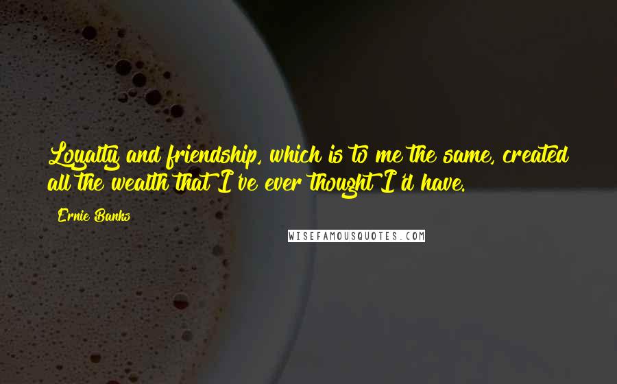 Ernie Banks Quotes: Loyalty and friendship, which is to me the same, created all the wealth that I've ever thought I'd have.