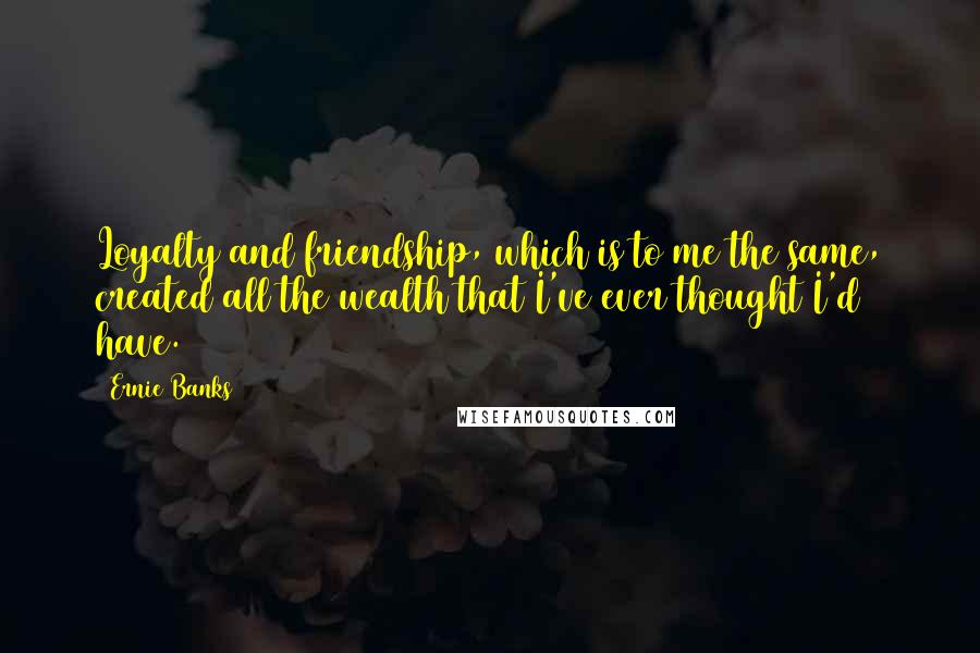 Ernie Banks Quotes: Loyalty and friendship, which is to me the same, created all the wealth that I've ever thought I'd have.