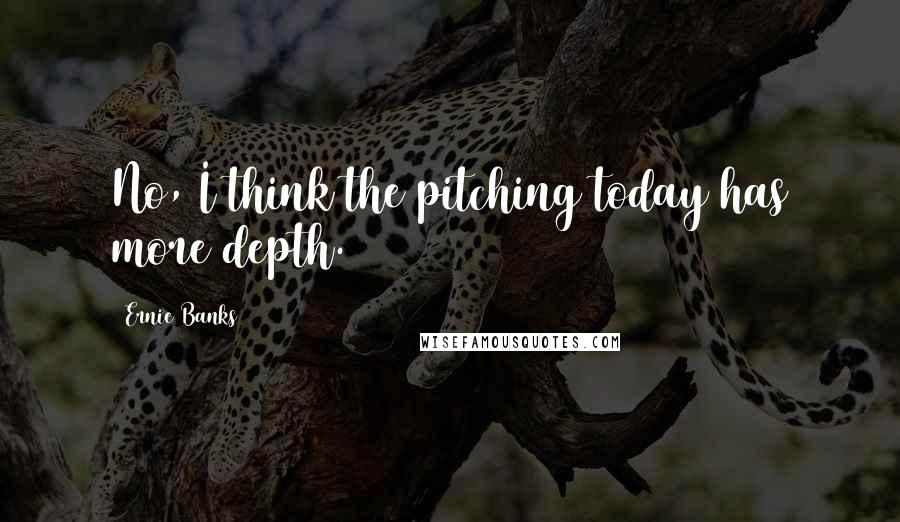 Ernie Banks Quotes: No, I think the pitching today has more depth.