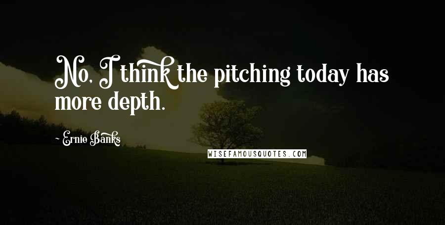 Ernie Banks Quotes: No, I think the pitching today has more depth.