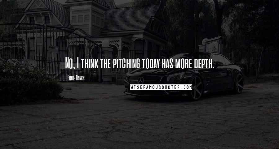 Ernie Banks Quotes: No, I think the pitching today has more depth.