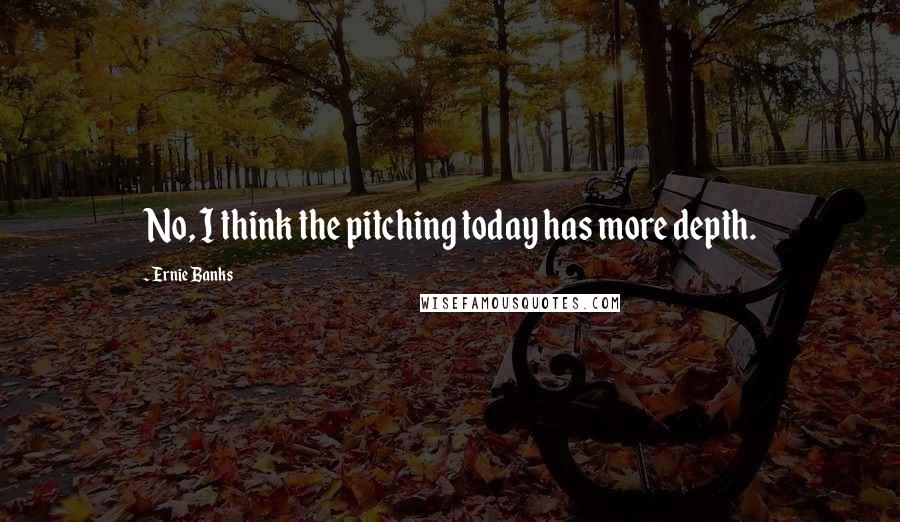 Ernie Banks Quotes: No, I think the pitching today has more depth.