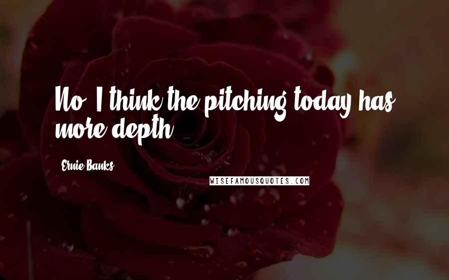 Ernie Banks Quotes: No, I think the pitching today has more depth.