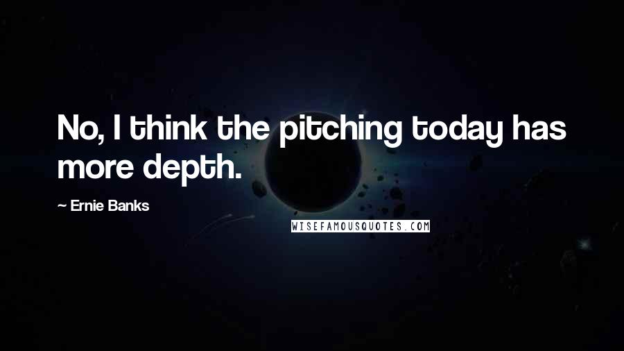 Ernie Banks Quotes: No, I think the pitching today has more depth.