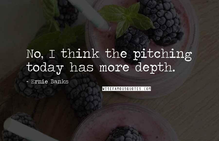 Ernie Banks Quotes: No, I think the pitching today has more depth.