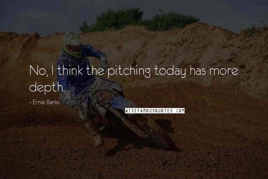 Ernie Banks Quotes: No, I think the pitching today has more depth.