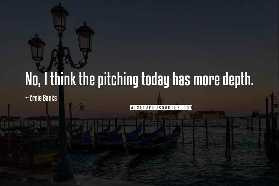 Ernie Banks Quotes: No, I think the pitching today has more depth.