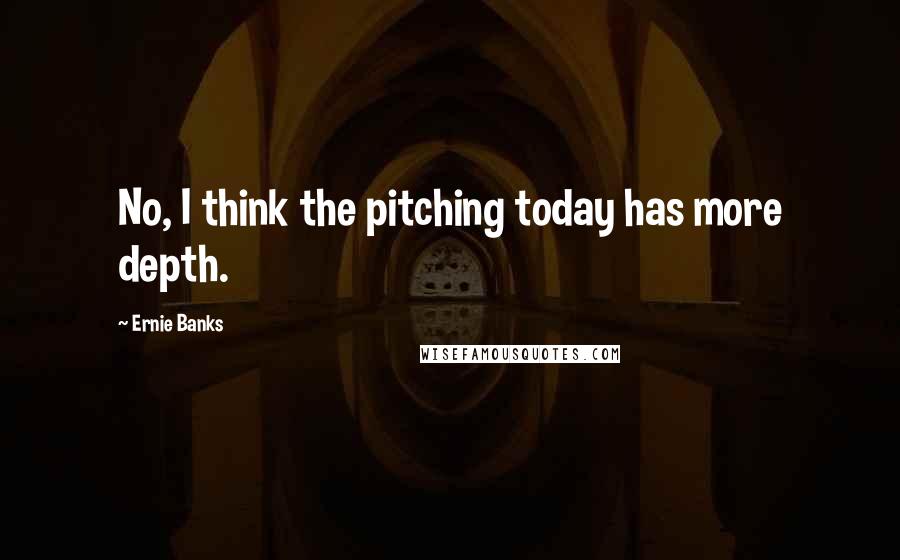 Ernie Banks Quotes: No, I think the pitching today has more depth.