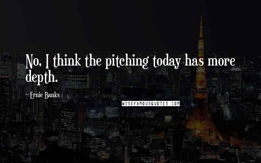 Ernie Banks Quotes: No, I think the pitching today has more depth.