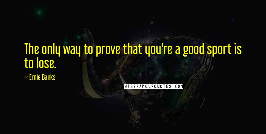 Ernie Banks Quotes: The only way to prove that you're a good sport is to lose.
