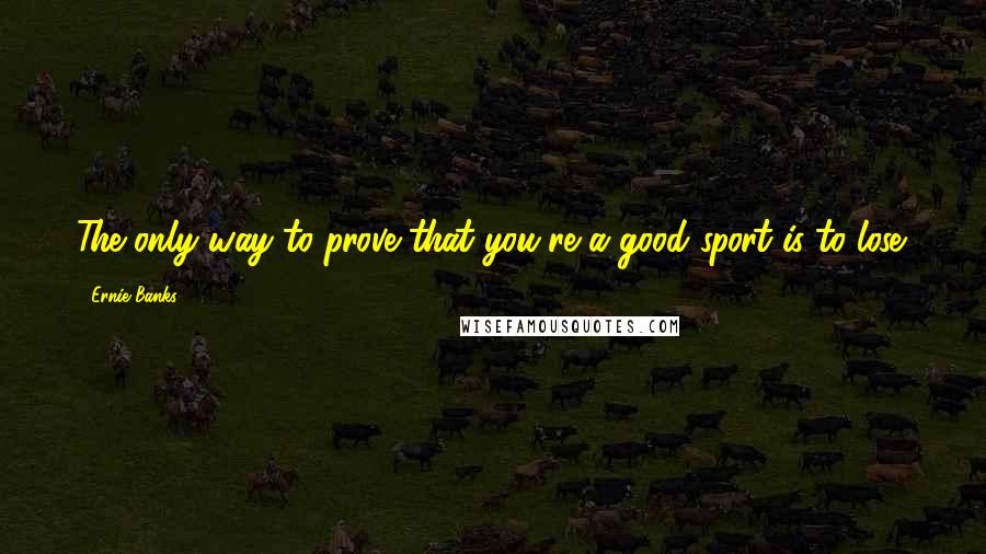 Ernie Banks Quotes: The only way to prove that you're a good sport is to lose.