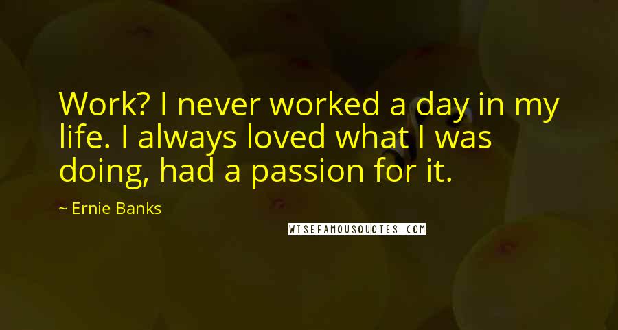 Ernie Banks Quotes: Work? I never worked a day in my life. I always loved what I was doing, had a passion for it.