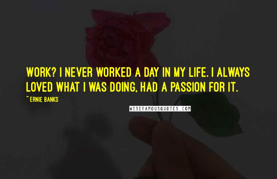 Ernie Banks Quotes: Work? I never worked a day in my life. I always loved what I was doing, had a passion for it.