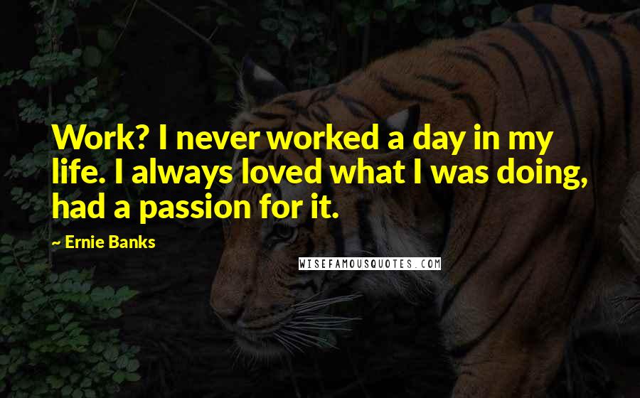 Ernie Banks Quotes: Work? I never worked a day in my life. I always loved what I was doing, had a passion for it.