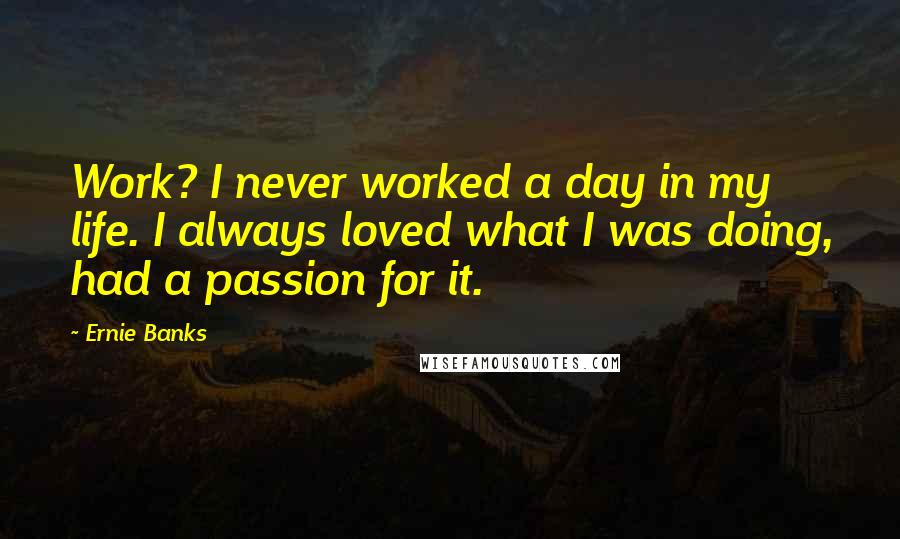 Ernie Banks Quotes: Work? I never worked a day in my life. I always loved what I was doing, had a passion for it.