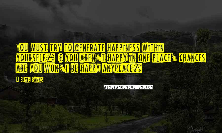 Ernie Banks Quotes: You must try to generate happiness within yourself. If you aren't happy in one place, chances are you won't be happy anyplace.