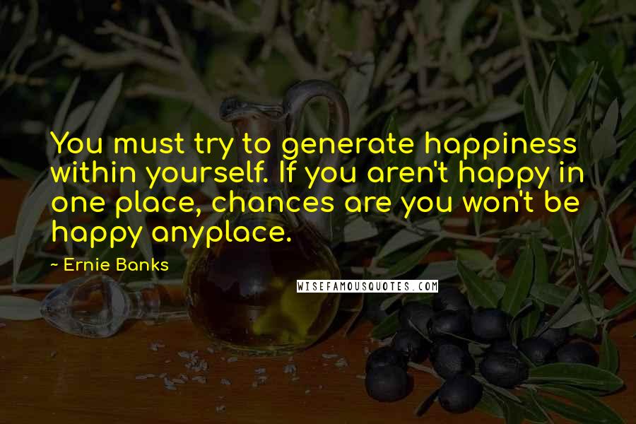 Ernie Banks Quotes: You must try to generate happiness within yourself. If you aren't happy in one place, chances are you won't be happy anyplace.