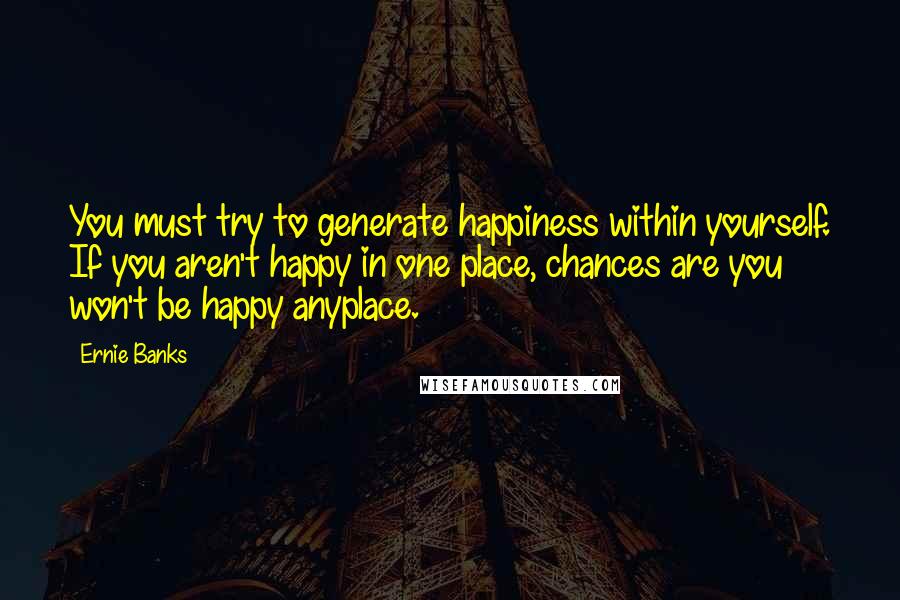 Ernie Banks Quotes: You must try to generate happiness within yourself. If you aren't happy in one place, chances are you won't be happy anyplace.