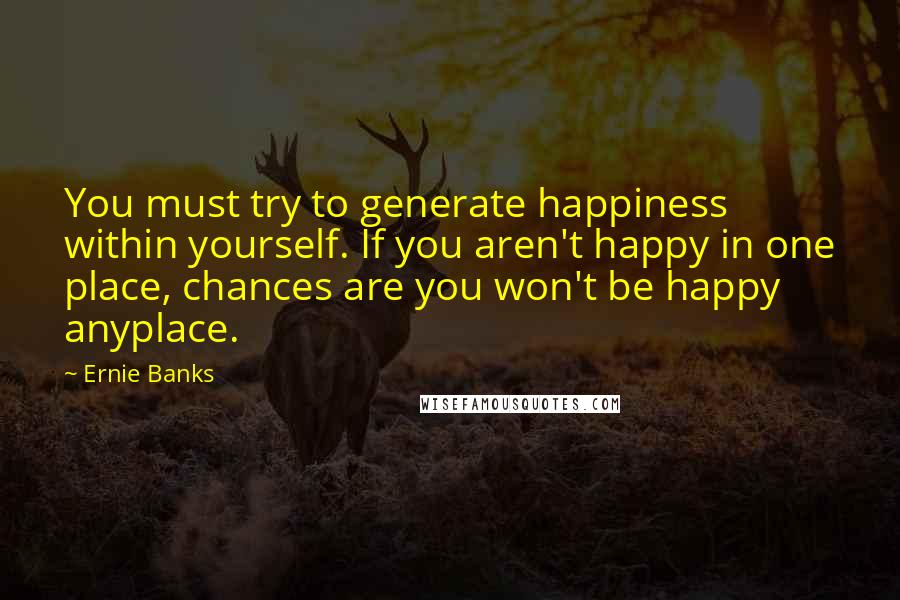 Ernie Banks Quotes: You must try to generate happiness within yourself. If you aren't happy in one place, chances are you won't be happy anyplace.