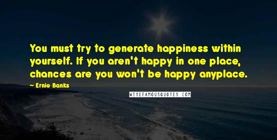 Ernie Banks Quotes: You must try to generate happiness within yourself. If you aren't happy in one place, chances are you won't be happy anyplace.