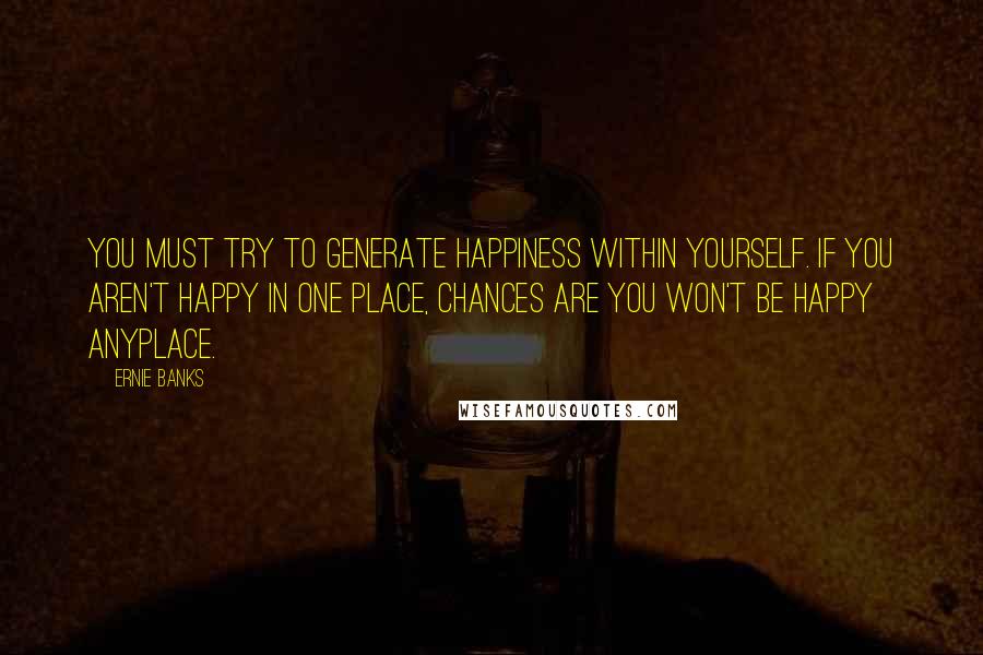 Ernie Banks Quotes: You must try to generate happiness within yourself. If you aren't happy in one place, chances are you won't be happy anyplace.