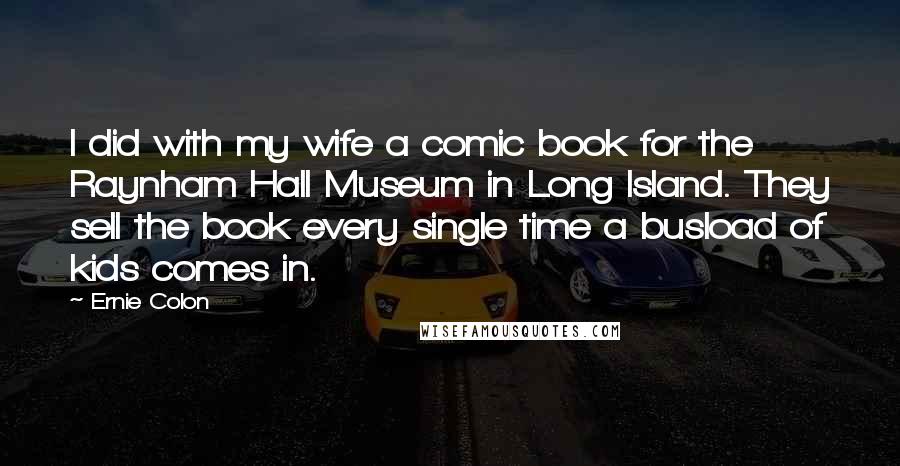 Ernie Colon Quotes: I did with my wife a comic book for the Raynham Hall Museum in Long Island. They sell the book every single time a busload of kids comes in.
