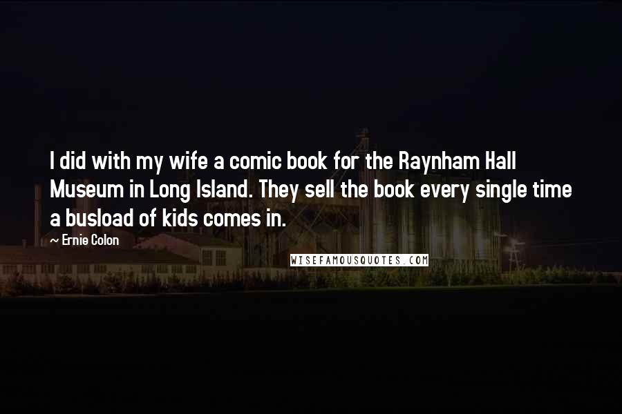 Ernie Colon Quotes: I did with my wife a comic book for the Raynham Hall Museum in Long Island. They sell the book every single time a busload of kids comes in.